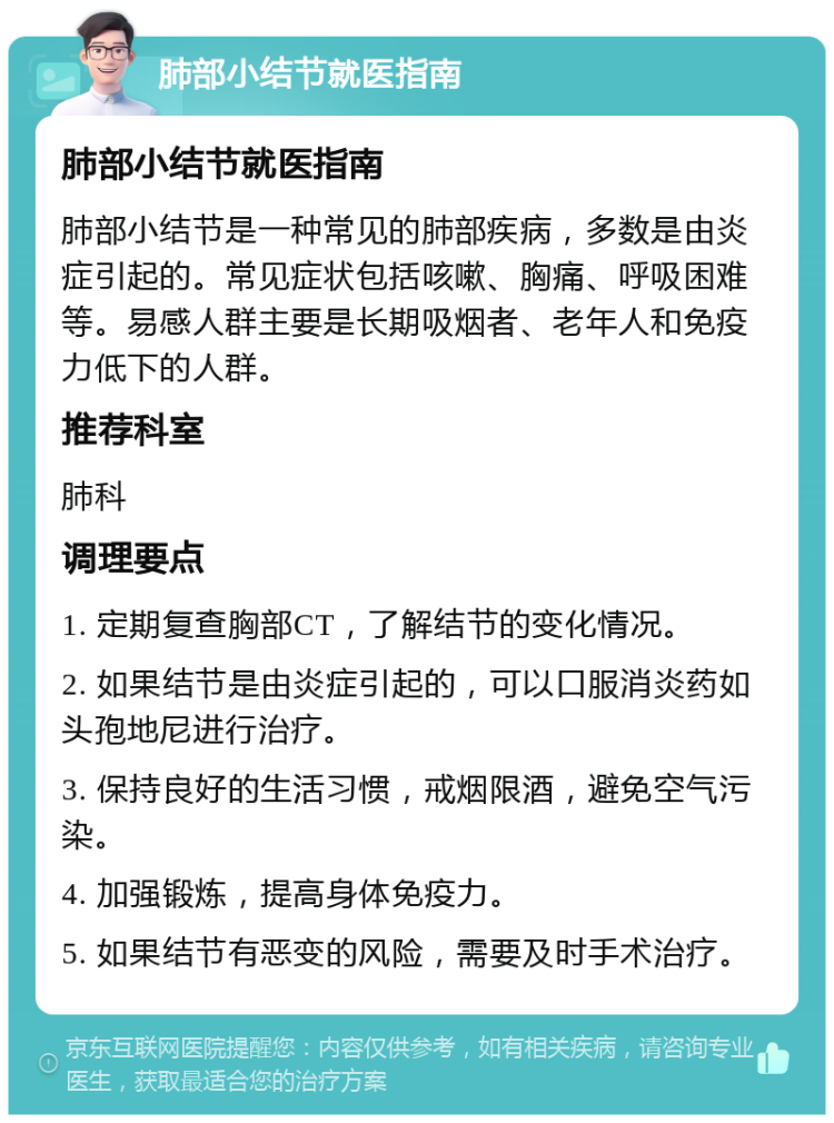 肺部小结节就医指南 肺部小结节就医指南 肺部小结节是一种常见的肺部疾病，多数是由炎症引起的。常见症状包括咳嗽、胸痛、呼吸困难等。易感人群主要是长期吸烟者、老年人和免疫力低下的人群。 推荐科室 肺科 调理要点 1. 定期复查胸部CT，了解结节的变化情况。 2. 如果结节是由炎症引起的，可以口服消炎药如头孢地尼进行治疗。 3. 保持良好的生活习惯，戒烟限酒，避免空气污染。 4. 加强锻炼，提高身体免疫力。 5. 如果结节有恶变的风险，需要及时手术治疗。