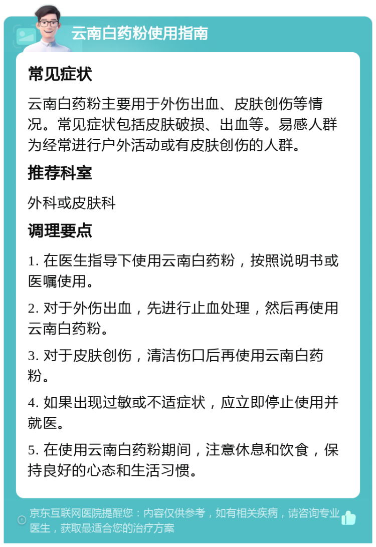 云南白药粉使用指南 常见症状 云南白药粉主要用于外伤出血、皮肤创伤等情况。常见症状包括皮肤破损、出血等。易感人群为经常进行户外活动或有皮肤创伤的人群。 推荐科室 外科或皮肤科 调理要点 1. 在医生指导下使用云南白药粉，按照说明书或医嘱使用。 2. 对于外伤出血，先进行止血处理，然后再使用云南白药粉。 3. 对于皮肤创伤，清洁伤口后再使用云南白药粉。 4. 如果出现过敏或不适症状，应立即停止使用并就医。 5. 在使用云南白药粉期间，注意休息和饮食，保持良好的心态和生活习惯。