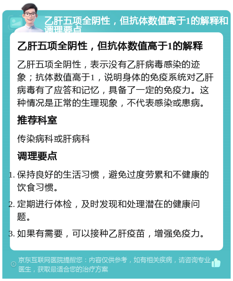 乙肝五项全阴性，但抗体数值高于1的解释和调理要点 乙肝五项全阴性，但抗体数值高于1的解释 乙肝五项全阴性，表示没有乙肝病毒感染的迹象；抗体数值高于1，说明身体的免疫系统对乙肝病毒有了应答和记忆，具备了一定的免疫力。这种情况是正常的生理现象，不代表感染或患病。 推荐科室 传染病科或肝病科 调理要点 保持良好的生活习惯，避免过度劳累和不健康的饮食习惯。 定期进行体检，及时发现和处理潜在的健康问题。 如果有需要，可以接种乙肝疫苗，增强免疫力。