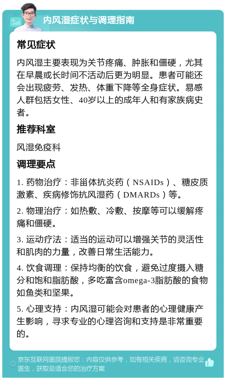 内风湿症状与调理指南 常见症状 内风湿主要表现为关节疼痛、肿胀和僵硬，尤其在早晨或长时间不活动后更为明显。患者可能还会出现疲劳、发热、体重下降等全身症状。易感人群包括女性、40岁以上的成年人和有家族病史者。 推荐科室 风湿免疫科 调理要点 1. 药物治疗：非甾体抗炎药（NSAIDs）、糖皮质激素、疾病修饰抗风湿药（DMARDs）等。 2. 物理治疗：如热敷、冷敷、按摩等可以缓解疼痛和僵硬。 3. 运动疗法：适当的运动可以增强关节的灵活性和肌肉的力量，改善日常生活能力。 4. 饮食调理：保持均衡的饮食，避免过度摄入糖分和饱和脂肪酸，多吃富含omega-3脂肪酸的食物如鱼类和坚果。 5. 心理支持：内风湿可能会对患者的心理健康产生影响，寻求专业的心理咨询和支持是非常重要的。