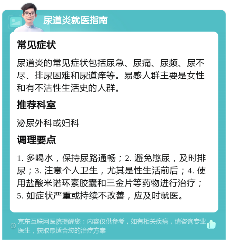 尿道炎就医指南 常见症状 尿道炎的常见症状包括尿急、尿痛、尿频、尿不尽、排尿困难和尿道痒等。易感人群主要是女性和有不洁性生活史的人群。 推荐科室 泌尿外科或妇科 调理要点 1. 多喝水，保持尿路通畅；2. 避免憋尿，及时排尿；3. 注意个人卫生，尤其是性生活前后；4. 使用盐酸米诺环素胶囊和三金片等药物进行治疗；5. 如症状严重或持续不改善，应及时就医。