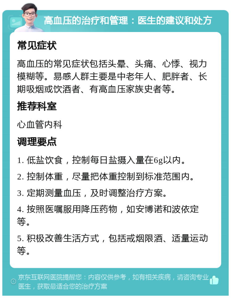 高血压的治疗和管理：医生的建议和处方 常见症状 高血压的常见症状包括头晕、头痛、心悸、视力模糊等。易感人群主要是中老年人、肥胖者、长期吸烟或饮酒者、有高血压家族史者等。 推荐科室 心血管内科 调理要点 1. 低盐饮食，控制每日盐摄入量在6g以内。 2. 控制体重，尽量把体重控制到标准范围内。 3. 定期测量血压，及时调整治疗方案。 4. 按照医嘱服用降压药物，如安博诺和波依定等。 5. 积极改善生活方式，包括戒烟限酒、适量运动等。