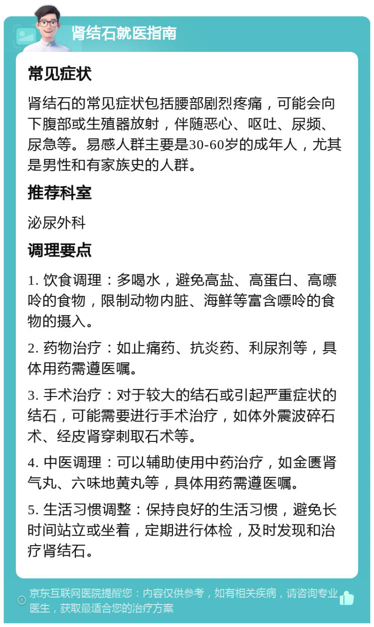 肾结石就医指南 常见症状 肾结石的常见症状包括腰部剧烈疼痛，可能会向下腹部或生殖器放射，伴随恶心、呕吐、尿频、尿急等。易感人群主要是30-60岁的成年人，尤其是男性和有家族史的人群。 推荐科室 泌尿外科 调理要点 1. 饮食调理：多喝水，避免高盐、高蛋白、高嘌呤的食物，限制动物内脏、海鲜等富含嘌呤的食物的摄入。 2. 药物治疗：如止痛药、抗炎药、利尿剂等，具体用药需遵医嘱。 3. 手术治疗：对于较大的结石或引起严重症状的结石，可能需要进行手术治疗，如体外震波碎石术、经皮肾穿刺取石术等。 4. 中医调理：可以辅助使用中药治疗，如金匮肾气丸、六味地黄丸等，具体用药需遵医嘱。 5. 生活习惯调整：保持良好的生活习惯，避免长时间站立或坐着，定期进行体检，及时发现和治疗肾结石。