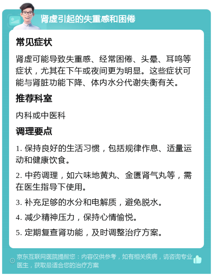 肾虚引起的失重感和困倦 常见症状 肾虚可能导致失重感、经常困倦、头晕、耳鸣等症状，尤其在下午或夜间更为明显。这些症状可能与肾脏功能下降、体内水分代谢失衡有关。 推荐科室 内科或中医科 调理要点 1. 保持良好的生活习惯，包括规律作息、适量运动和健康饮食。 2. 中药调理，如六味地黄丸、金匮肾气丸等，需在医生指导下使用。 3. 补充足够的水分和电解质，避免脱水。 4. 减少精神压力，保持心情愉悦。 5. 定期复查肾功能，及时调整治疗方案。