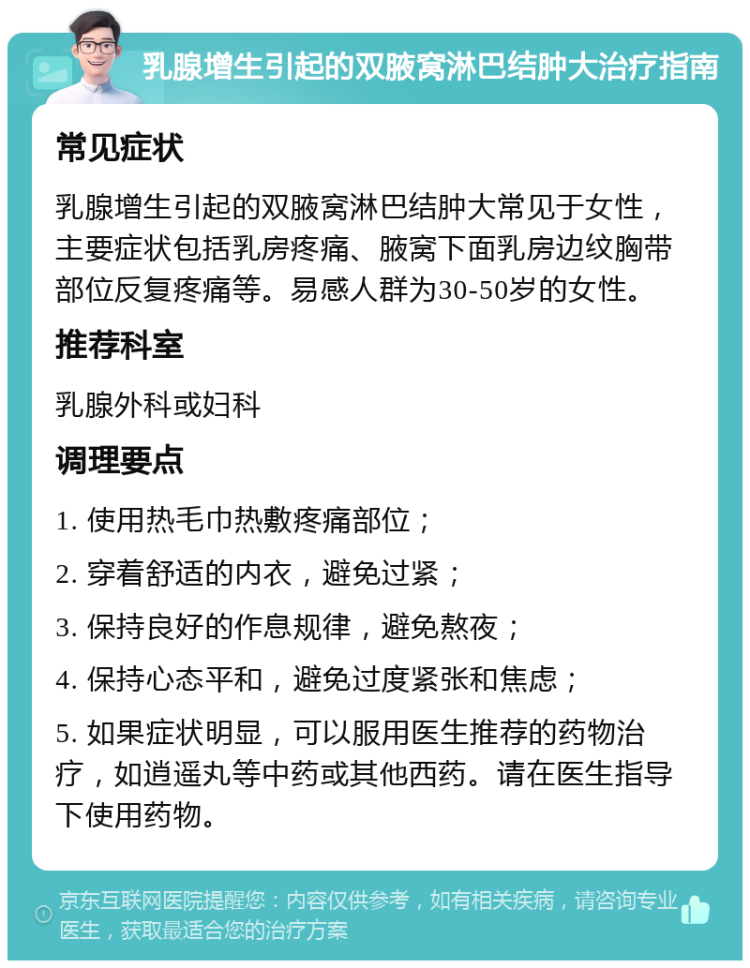 乳腺增生引起的双腋窝淋巴结肿大治疗指南 常见症状 乳腺增生引起的双腋窝淋巴结肿大常见于女性，主要症状包括乳房疼痛、腋窝下面乳房边纹胸带部位反复疼痛等。易感人群为30-50岁的女性。 推荐科室 乳腺外科或妇科 调理要点 1. 使用热毛巾热敷疼痛部位； 2. 穿着舒适的内衣，避免过紧； 3. 保持良好的作息规律，避免熬夜； 4. 保持心态平和，避免过度紧张和焦虑； 5. 如果症状明显，可以服用医生推荐的药物治疗，如逍遥丸等中药或其他西药。请在医生指导下使用药物。