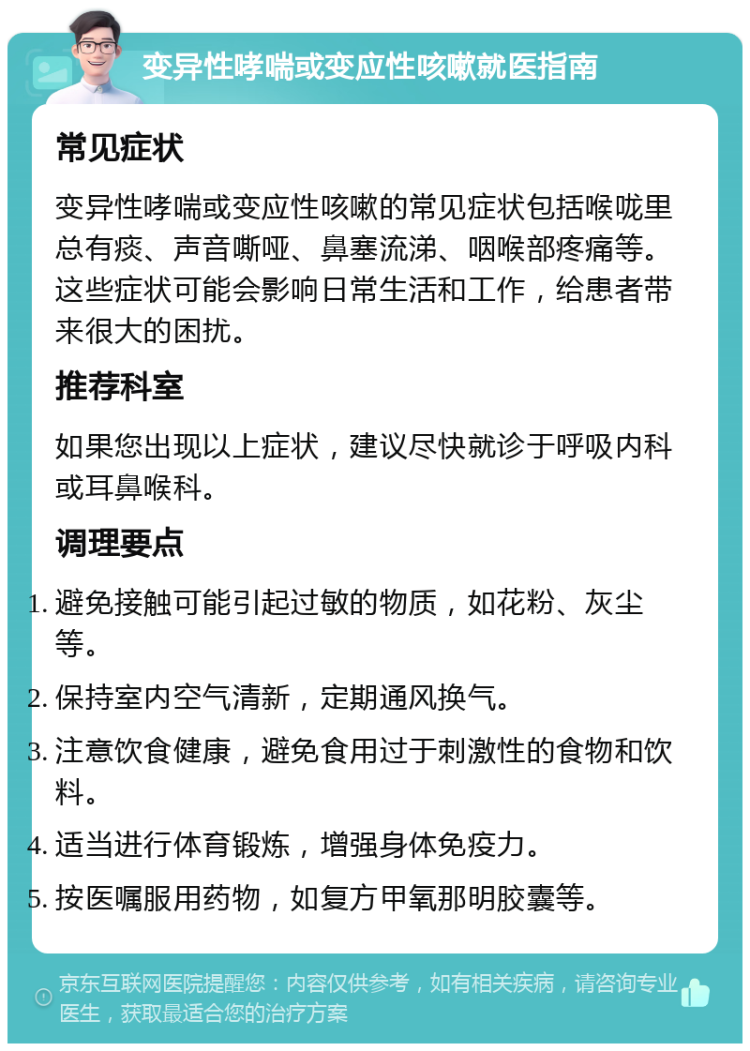 变异性哮喘或变应性咳嗽就医指南 常见症状 变异性哮喘或变应性咳嗽的常见症状包括喉咙里总有痰、声音嘶哑、鼻塞流涕、咽喉部疼痛等。这些症状可能会影响日常生活和工作，给患者带来很大的困扰。 推荐科室 如果您出现以上症状，建议尽快就诊于呼吸内科或耳鼻喉科。 调理要点 避免接触可能引起过敏的物质，如花粉、灰尘等。 保持室内空气清新，定期通风换气。 注意饮食健康，避免食用过于刺激性的食物和饮料。 适当进行体育锻炼，增强身体免疫力。 按医嘱服用药物，如复方甲氧那明胶囊等。