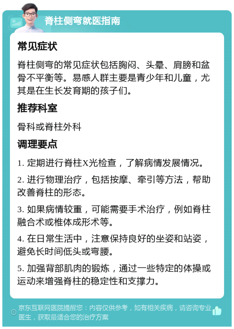 脊柱侧弯就医指南 常见症状 脊柱侧弯的常见症状包括胸闷、头晕、肩膀和盆骨不平衡等。易感人群主要是青少年和儿童，尤其是在生长发育期的孩子们。 推荐科室 骨科或脊柱外科 调理要点 1. 定期进行脊柱X光检查，了解病情发展情况。 2. 进行物理治疗，包括按摩、牵引等方法，帮助改善脊柱的形态。 3. 如果病情较重，可能需要手术治疗，例如脊柱融合术或椎体成形术等。 4. 在日常生活中，注意保持良好的坐姿和站姿，避免长时间低头或弯腰。 5. 加强背部肌肉的锻炼，通过一些特定的体操或运动来增强脊柱的稳定性和支撑力。