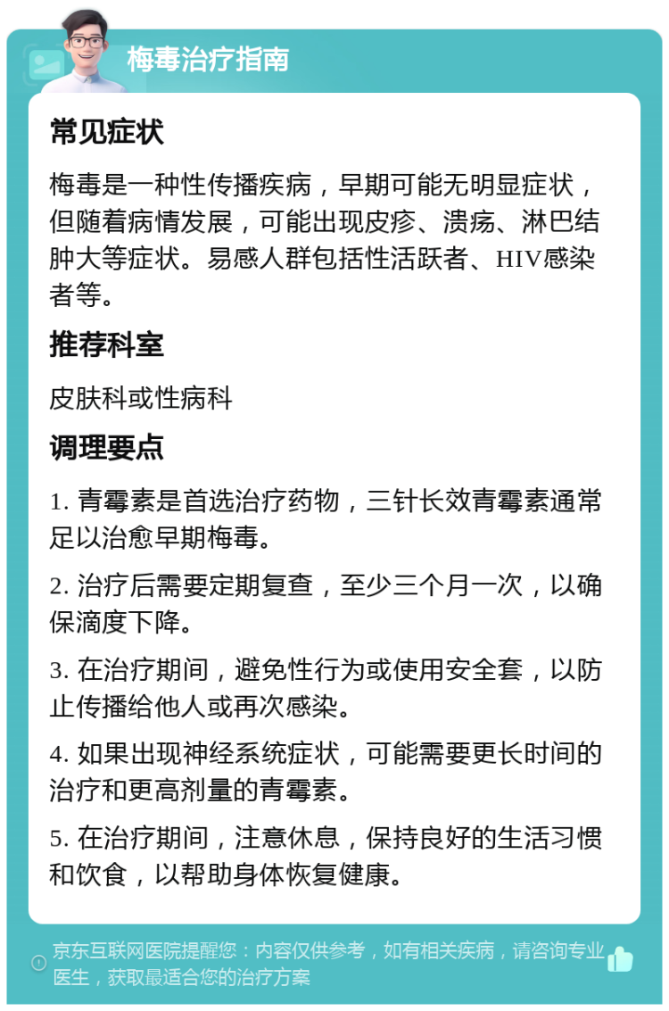 梅毒治疗指南 常见症状 梅毒是一种性传播疾病，早期可能无明显症状，但随着病情发展，可能出现皮疹、溃疡、淋巴结肿大等症状。易感人群包括性活跃者、HIV感染者等。 推荐科室 皮肤科或性病科 调理要点 1. 青霉素是首选治疗药物，三针长效青霉素通常足以治愈早期梅毒。 2. 治疗后需要定期复查，至少三个月一次，以确保滴度下降。 3. 在治疗期间，避免性行为或使用安全套，以防止传播给他人或再次感染。 4. 如果出现神经系统症状，可能需要更长时间的治疗和更高剂量的青霉素。 5. 在治疗期间，注意休息，保持良好的生活习惯和饮食，以帮助身体恢复健康。