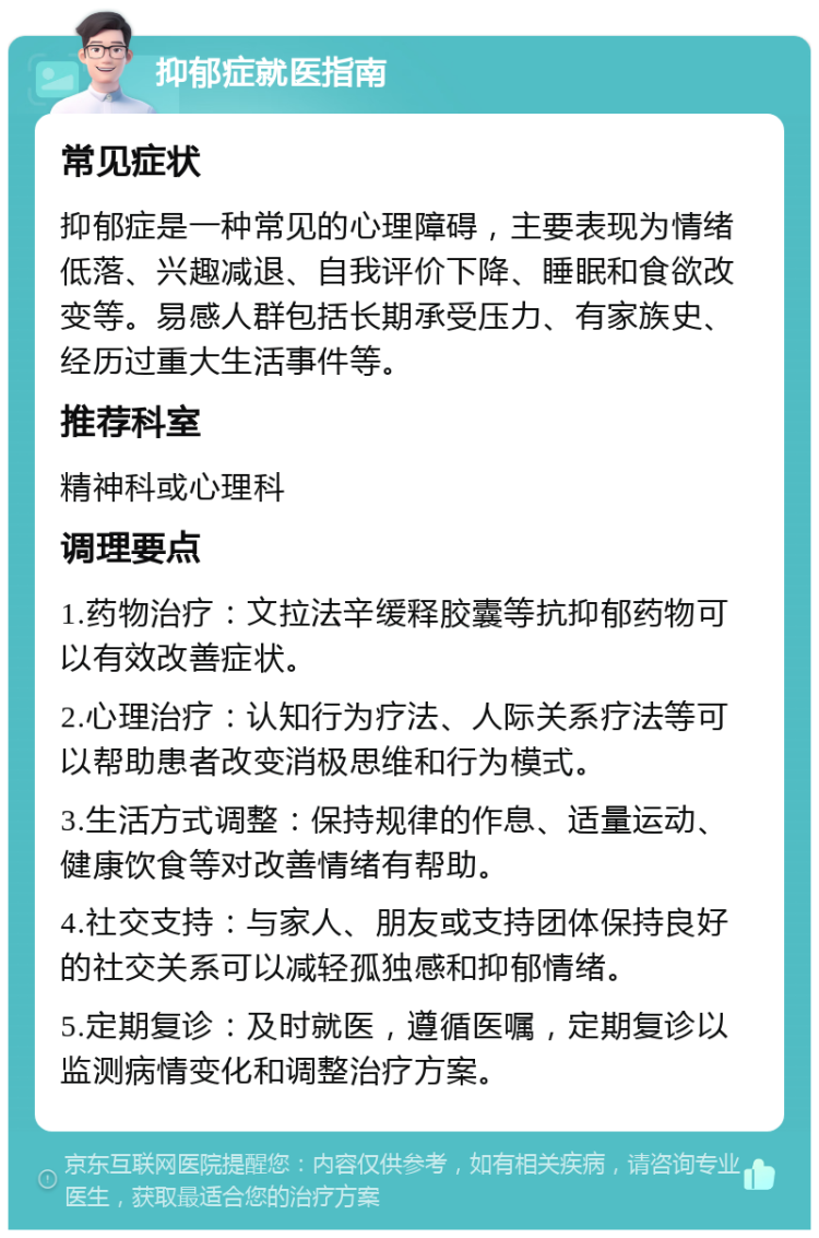 抑郁症就医指南 常见症状 抑郁症是一种常见的心理障碍，主要表现为情绪低落、兴趣减退、自我评价下降、睡眠和食欲改变等。易感人群包括长期承受压力、有家族史、经历过重大生活事件等。 推荐科室 精神科或心理科 调理要点 1.药物治疗：文拉法辛缓释胶囊等抗抑郁药物可以有效改善症状。 2.心理治疗：认知行为疗法、人际关系疗法等可以帮助患者改变消极思维和行为模式。 3.生活方式调整：保持规律的作息、适量运动、健康饮食等对改善情绪有帮助。 4.社交支持：与家人、朋友或支持团体保持良好的社交关系可以减轻孤独感和抑郁情绪。 5.定期复诊：及时就医，遵循医嘱，定期复诊以监测病情变化和调整治疗方案。