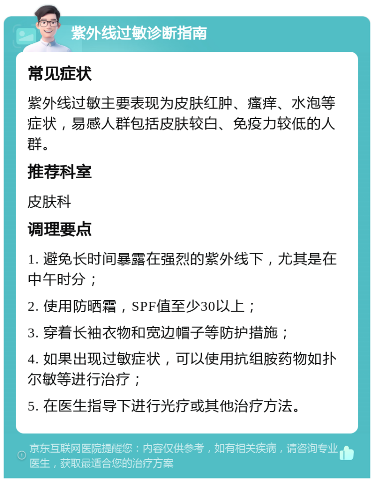 紫外线过敏诊断指南 常见症状 紫外线过敏主要表现为皮肤红肿、瘙痒、水泡等症状，易感人群包括皮肤较白、免疫力较低的人群。 推荐科室 皮肤科 调理要点 1. 避免长时间暴露在强烈的紫外线下，尤其是在中午时分； 2. 使用防晒霜，SPF值至少30以上； 3. 穿着长袖衣物和宽边帽子等防护措施； 4. 如果出现过敏症状，可以使用抗组胺药物如扑尔敏等进行治疗； 5. 在医生指导下进行光疗或其他治疗方法。