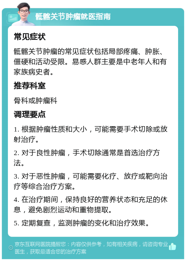 骶髂关节肿瘤就医指南 常见症状 骶髂关节肿瘤的常见症状包括局部疼痛、肿胀、僵硬和活动受限。易感人群主要是中老年人和有家族病史者。 推荐科室 骨科或肿瘤科 调理要点 1. 根据肿瘤性质和大小，可能需要手术切除或放射治疗。 2. 对于良性肿瘤，手术切除通常是首选治疗方法。 3. 对于恶性肿瘤，可能需要化疗、放疗或靶向治疗等综合治疗方案。 4. 在治疗期间，保持良好的营养状态和充足的休息，避免剧烈运动和重物提取。 5. 定期复查，监测肿瘤的变化和治疗效果。