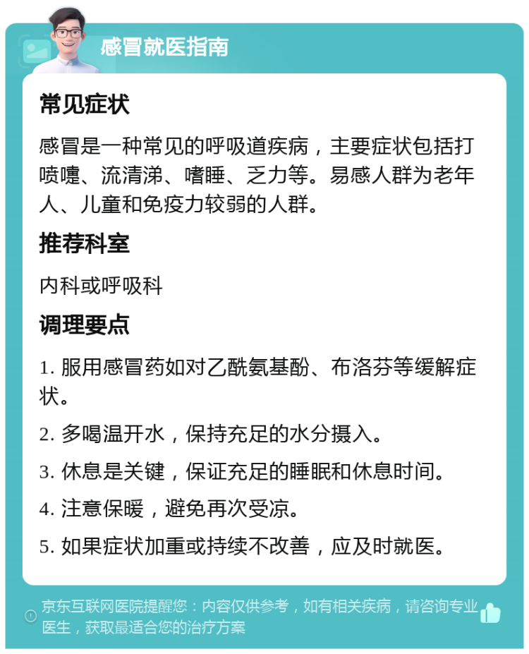 感冒就医指南 常见症状 感冒是一种常见的呼吸道疾病，主要症状包括打喷嚏、流清涕、嗜睡、乏力等。易感人群为老年人、儿童和免疫力较弱的人群。 推荐科室 内科或呼吸科 调理要点 1. 服用感冒药如对乙酰氨基酚、布洛芬等缓解症状。 2. 多喝温开水，保持充足的水分摄入。 3. 休息是关键，保证充足的睡眠和休息时间。 4. 注意保暖，避免再次受凉。 5. 如果症状加重或持续不改善，应及时就医。