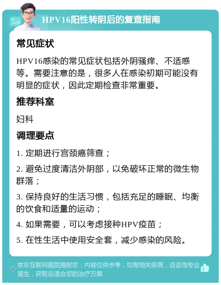 HPV16阳性转阴后的复查指南 常见症状 HPV16感染的常见症状包括外阴骚痒、不适感等。需要注意的是，很多人在感染初期可能没有明显的症状，因此定期检查非常重要。 推荐科室 妇科 调理要点 1. 定期进行宫颈癌筛查； 2. 避免过度清洁外阴部，以免破坏正常的微生物群落； 3. 保持良好的生活习惯，包括充足的睡眠、均衡的饮食和适量的运动； 4. 如果需要，可以考虑接种HPV疫苗； 5. 在性生活中使用安全套，减少感染的风险。