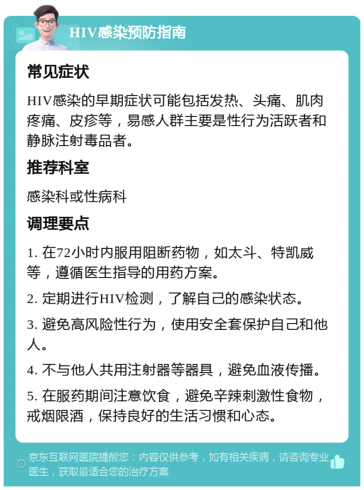 HIV感染预防指南 常见症状 HIV感染的早期症状可能包括发热、头痛、肌肉疼痛、皮疹等，易感人群主要是性行为活跃者和静脉注射毒品者。 推荐科室 感染科或性病科 调理要点 1. 在72小时内服用阻断药物，如太斗、特凯威等，遵循医生指导的用药方案。 2. 定期进行HIV检测，了解自己的感染状态。 3. 避免高风险性行为，使用安全套保护自己和他人。 4. 不与他人共用注射器等器具，避免血液传播。 5. 在服药期间注意饮食，避免辛辣刺激性食物，戒烟限酒，保持良好的生活习惯和心态。