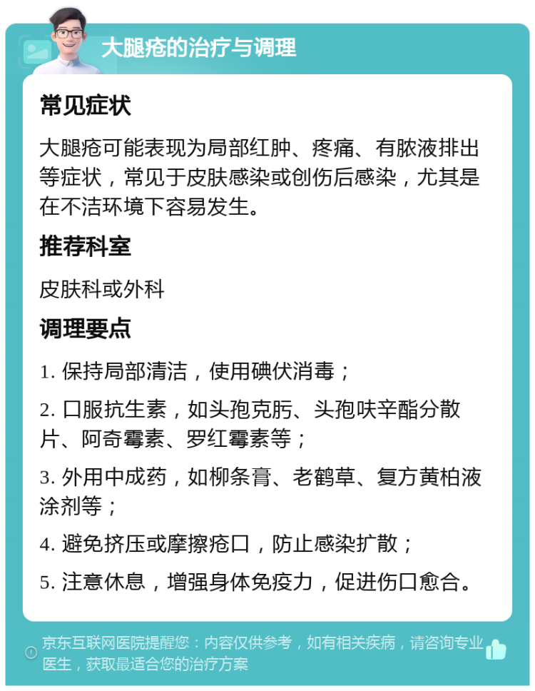 大腿疮的治疗与调理 常见症状 大腿疮可能表现为局部红肿、疼痛、有脓液排出等症状，常见于皮肤感染或创伤后感染，尤其是在不洁环境下容易发生。 推荐科室 皮肤科或外科 调理要点 1. 保持局部清洁，使用碘伏消毒； 2. 口服抗生素，如头孢克肟、头孢呋辛酯分散片、阿奇霉素、罗红霉素等； 3. 外用中成药，如柳条膏、老鹤草、复方黄柏液涂剂等； 4. 避免挤压或摩擦疮口，防止感染扩散； 5. 注意休息，增强身体免疫力，促进伤口愈合。