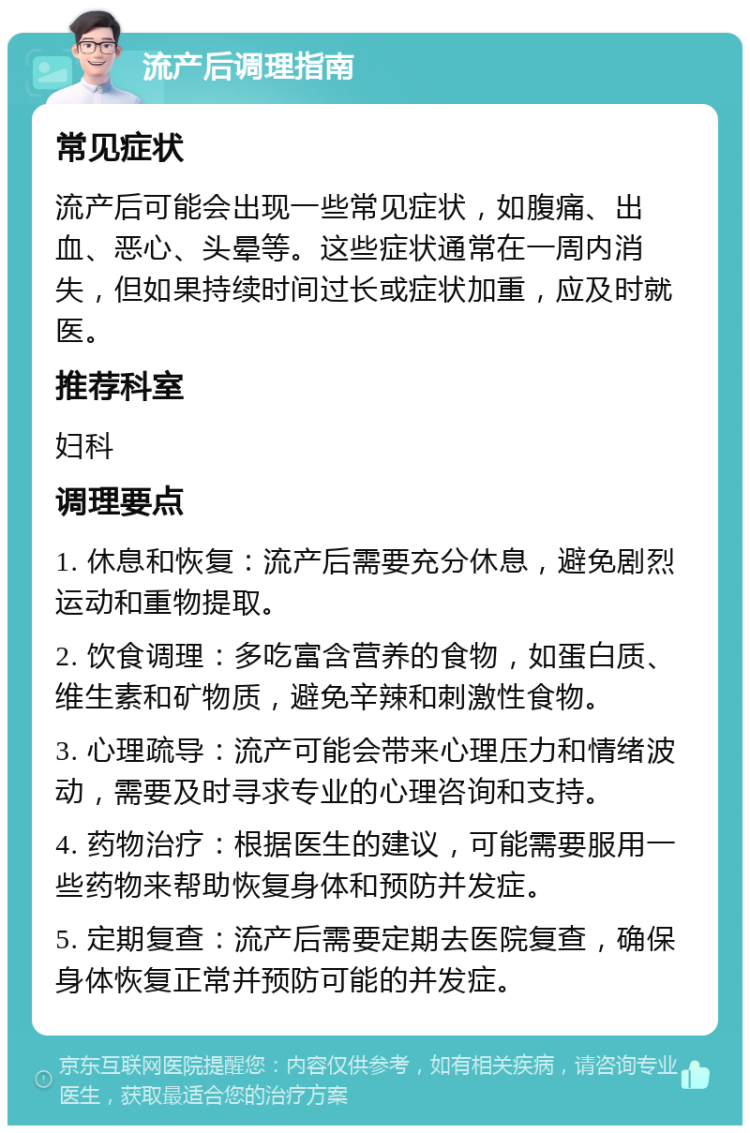 流产后调理指南 常见症状 流产后可能会出现一些常见症状，如腹痛、出血、恶心、头晕等。这些症状通常在一周内消失，但如果持续时间过长或症状加重，应及时就医。 推荐科室 妇科 调理要点 1. 休息和恢复：流产后需要充分休息，避免剧烈运动和重物提取。 2. 饮食调理：多吃富含营养的食物，如蛋白质、维生素和矿物质，避免辛辣和刺激性食物。 3. 心理疏导：流产可能会带来心理压力和情绪波动，需要及时寻求专业的心理咨询和支持。 4. 药物治疗：根据医生的建议，可能需要服用一些药物来帮助恢复身体和预防并发症。 5. 定期复查：流产后需要定期去医院复查，确保身体恢复正常并预防可能的并发症。