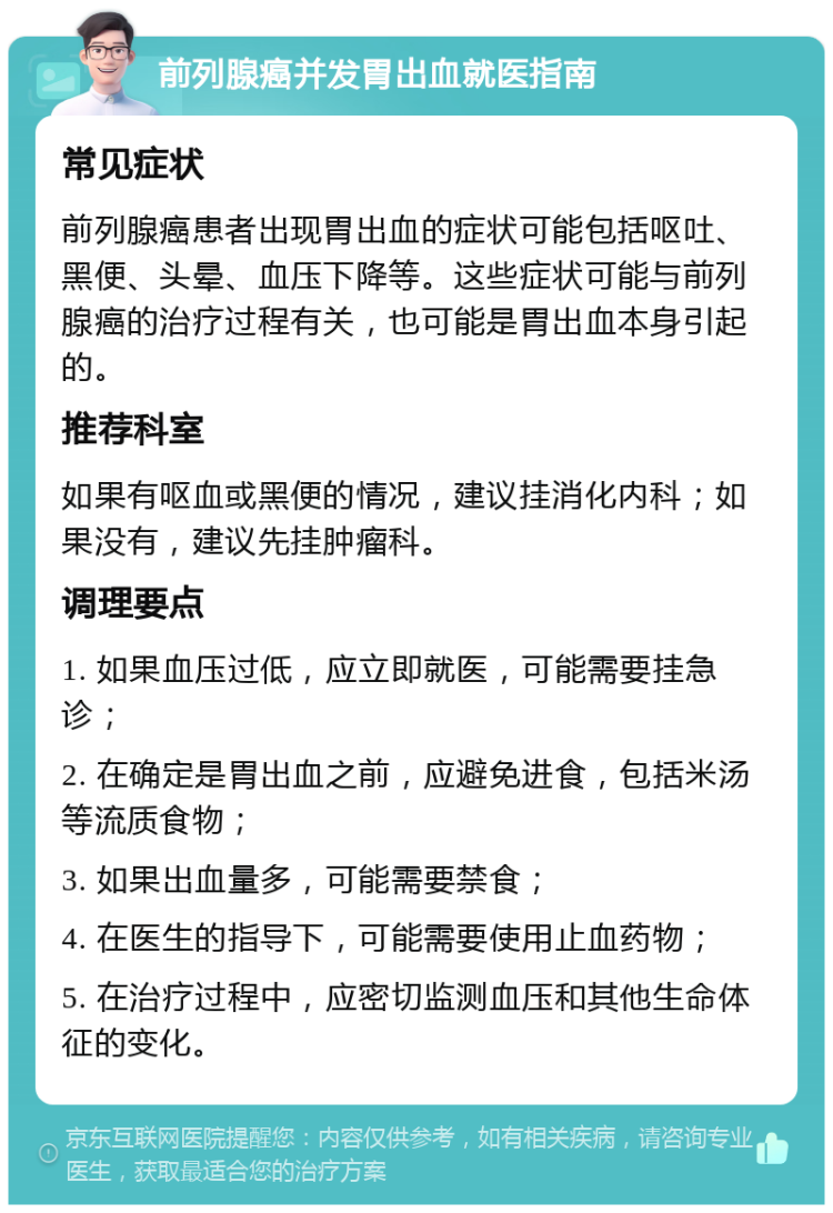 前列腺癌并发胃出血就医指南 常见症状 前列腺癌患者出现胃出血的症状可能包括呕吐、黑便、头晕、血压下降等。这些症状可能与前列腺癌的治疗过程有关，也可能是胃出血本身引起的。 推荐科室 如果有呕血或黑便的情况，建议挂消化内科；如果没有，建议先挂肿瘤科。 调理要点 1. 如果血压过低，应立即就医，可能需要挂急诊； 2. 在确定是胃出血之前，应避免进食，包括米汤等流质食物； 3. 如果出血量多，可能需要禁食； 4. 在医生的指导下，可能需要使用止血药物； 5. 在治疗过程中，应密切监测血压和其他生命体征的变化。