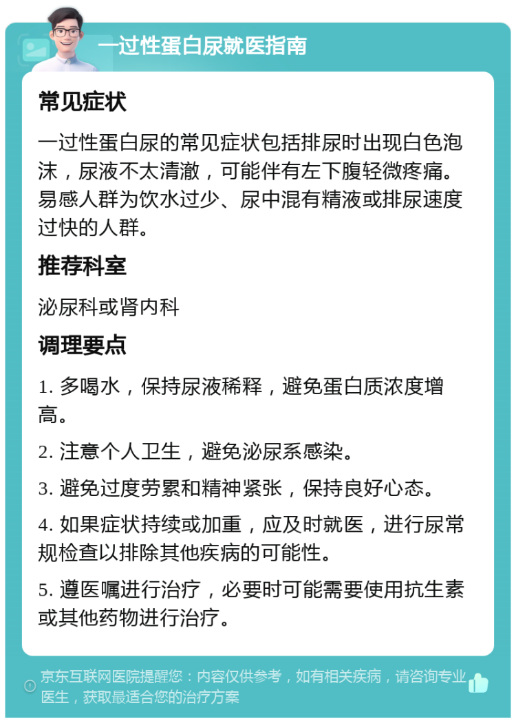 一过性蛋白尿就医指南 常见症状 一过性蛋白尿的常见症状包括排尿时出现白色泡沫，尿液不太清澈，可能伴有左下腹轻微疼痛。易感人群为饮水过少、尿中混有精液或排尿速度过快的人群。 推荐科室 泌尿科或肾内科 调理要点 1. 多喝水，保持尿液稀释，避免蛋白质浓度增高。 2. 注意个人卫生，避免泌尿系感染。 3. 避免过度劳累和精神紧张，保持良好心态。 4. 如果症状持续或加重，应及时就医，进行尿常规检查以排除其他疾病的可能性。 5. 遵医嘱进行治疗，必要时可能需要使用抗生素或其他药物进行治疗。