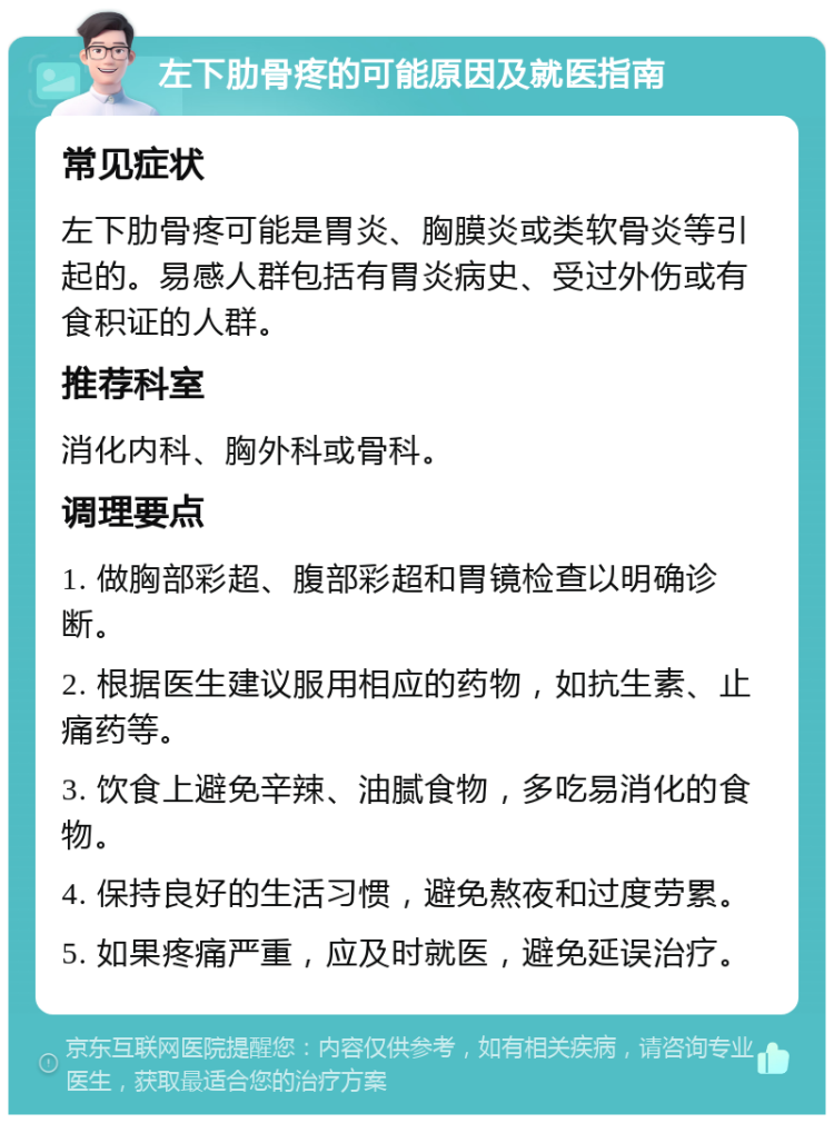 左下肋骨疼的可能原因及就医指南 常见症状 左下肋骨疼可能是胃炎、胸膜炎或类软骨炎等引起的。易感人群包括有胃炎病史、受过外伤或有食积证的人群。 推荐科室 消化内科、胸外科或骨科。 调理要点 1. 做胸部彩超、腹部彩超和胃镜检查以明确诊断。 2. 根据医生建议服用相应的药物，如抗生素、止痛药等。 3. 饮食上避免辛辣、油腻食物，多吃易消化的食物。 4. 保持良好的生活习惯，避免熬夜和过度劳累。 5. 如果疼痛严重，应及时就医，避免延误治疗。