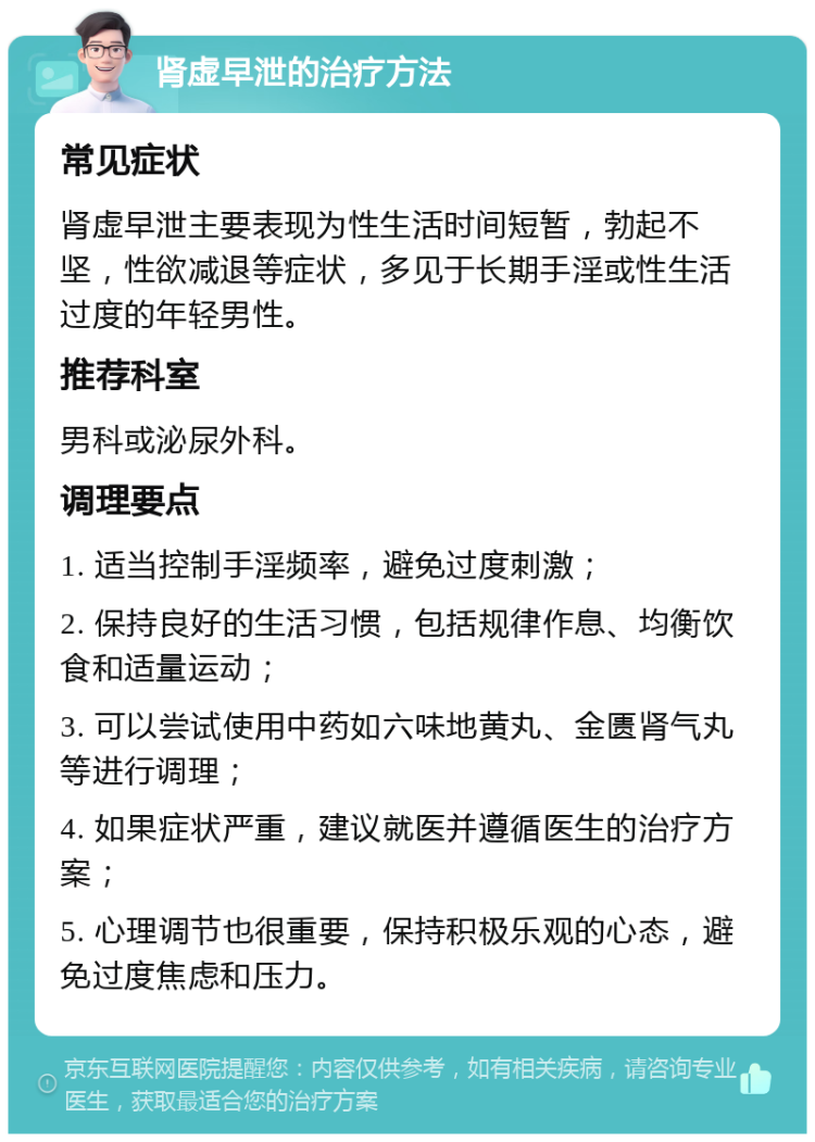 肾虚早泄的治疗方法 常见症状 肾虚早泄主要表现为性生活时间短暂，勃起不坚，性欲减退等症状，多见于长期手淫或性生活过度的年轻男性。 推荐科室 男科或泌尿外科。 调理要点 1. 适当控制手淫频率，避免过度刺激； 2. 保持良好的生活习惯，包括规律作息、均衡饮食和适量运动； 3. 可以尝试使用中药如六味地黄丸、金匮肾气丸等进行调理； 4. 如果症状严重，建议就医并遵循医生的治疗方案； 5. 心理调节也很重要，保持积极乐观的心态，避免过度焦虑和压力。