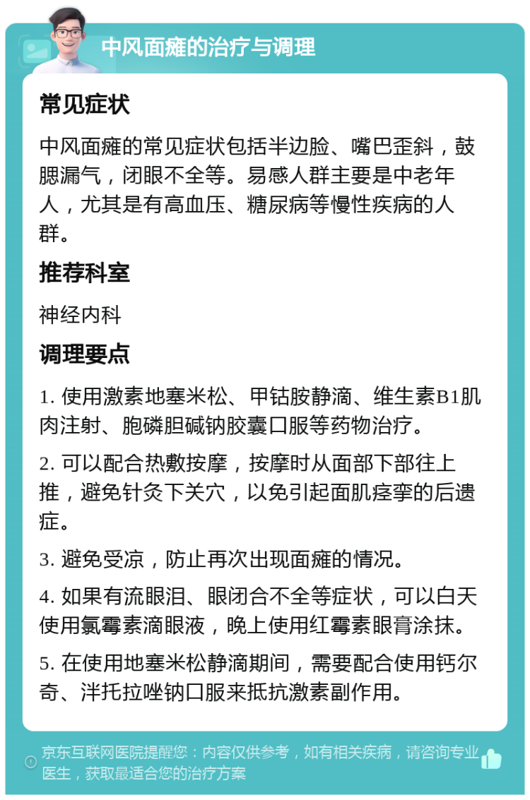 中风面瘫的治疗与调理 常见症状 中风面瘫的常见症状包括半边脸、嘴巴歪斜，鼓腮漏气，闭眼不全等。易感人群主要是中老年人，尤其是有高血压、糖尿病等慢性疾病的人群。 推荐科室 神经内科 调理要点 1. 使用激素地塞米松、甲钴胺静滴、维生素B1肌肉注射、胞磷胆碱钠胶囊口服等药物治疗。 2. 可以配合热敷按摩，按摩时从面部下部往上推，避免针灸下关穴，以免引起面肌痉挛的后遗症。 3. 避免受凉，防止再次出现面瘫的情况。 4. 如果有流眼泪、眼闭合不全等症状，可以白天使用氯霉素滴眼液，晚上使用红霉素眼膏涂抹。 5. 在使用地塞米松静滴期间，需要配合使用钙尔奇、泮托拉唑钠口服来抵抗激素副作用。