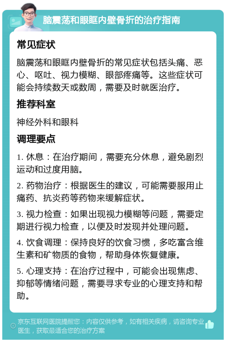 脑震荡和眼眶内壁骨折的治疗指南 常见症状 脑震荡和眼眶内壁骨折的常见症状包括头痛、恶心、呕吐、视力模糊、眼部疼痛等。这些症状可能会持续数天或数周，需要及时就医治疗。 推荐科室 神经外科和眼科 调理要点 1. 休息：在治疗期间，需要充分休息，避免剧烈运动和过度用脑。 2. 药物治疗：根据医生的建议，可能需要服用止痛药、抗炎药等药物来缓解症状。 3. 视力检查：如果出现视力模糊等问题，需要定期进行视力检查，以便及时发现并处理问题。 4. 饮食调理：保持良好的饮食习惯，多吃富含维生素和矿物质的食物，帮助身体恢复健康。 5. 心理支持：在治疗过程中，可能会出现焦虑、抑郁等情绪问题，需要寻求专业的心理支持和帮助。