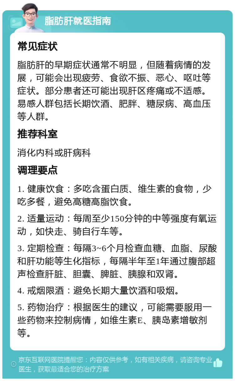 脂肪肝就医指南 常见症状 脂肪肝的早期症状通常不明显，但随着病情的发展，可能会出现疲劳、食欲不振、恶心、呕吐等症状。部分患者还可能出现肝区疼痛或不适感。易感人群包括长期饮酒、肥胖、糖尿病、高血压等人群。 推荐科室 消化内科或肝病科 调理要点 1. 健康饮食：多吃含蛋白质、维生素的食物，少吃多餐，避免高糖高脂饮食。 2. 适量运动：每周至少150分钟的中等强度有氧运动，如快走、骑自行车等。 3. 定期检查：每隔3~6个月检查血糖、血脂、尿酸和肝功能等生化指标，每隔半年至1年通过腹部超声检查肝脏、胆囊、脾脏、胰腺和双肾。 4. 戒烟限酒：避免长期大量饮酒和吸烟。 5. 药物治疗：根据医生的建议，可能需要服用一些药物来控制病情，如维生素E、胰岛素增敏剂等。