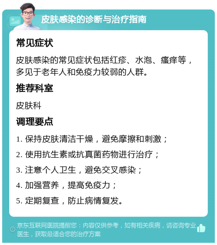 皮肤感染的诊断与治疗指南 常见症状 皮肤感染的常见症状包括红疹、水泡、瘙痒等，多见于老年人和免疫力较弱的人群。 推荐科室 皮肤科 调理要点 1. 保持皮肤清洁干燥，避免摩擦和刺激； 2. 使用抗生素或抗真菌药物进行治疗； 3. 注意个人卫生，避免交叉感染； 4. 加强营养，提高免疫力； 5. 定期复查，防止病情复发。