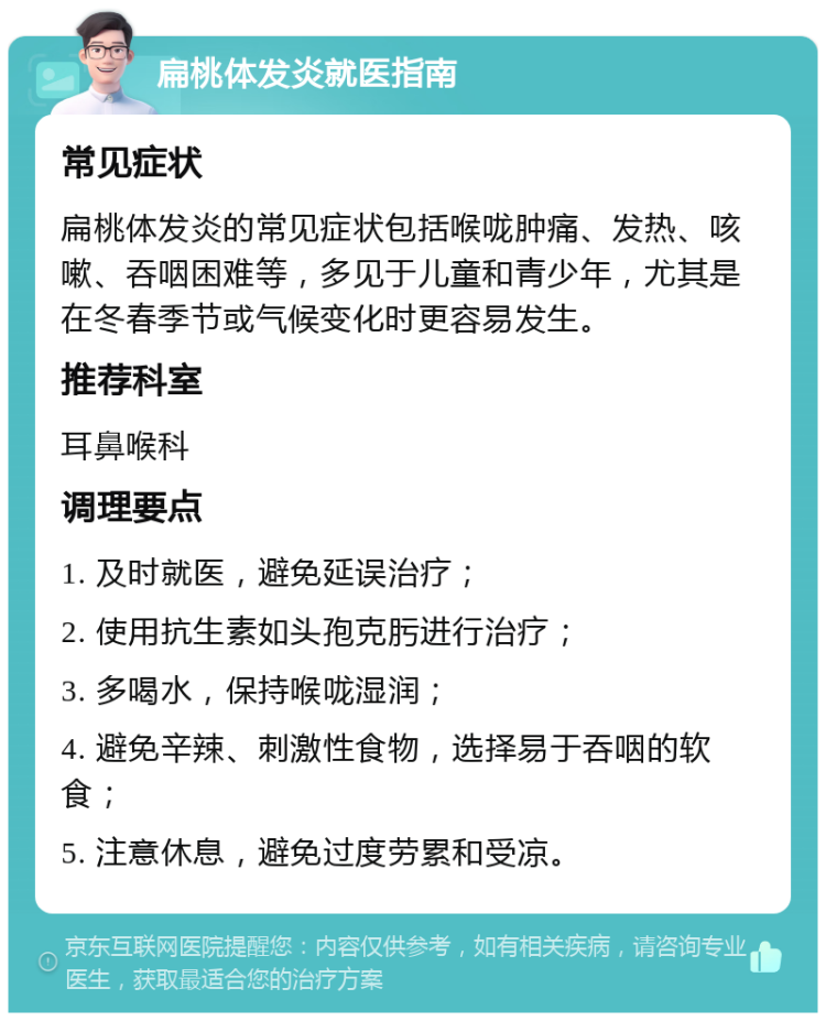 扁桃体发炎就医指南 常见症状 扁桃体发炎的常见症状包括喉咙肿痛、发热、咳嗽、吞咽困难等，多见于儿童和青少年，尤其是在冬春季节或气候变化时更容易发生。 推荐科室 耳鼻喉科 调理要点 1. 及时就医，避免延误治疗； 2. 使用抗生素如头孢克肟进行治疗； 3. 多喝水，保持喉咙湿润； 4. 避免辛辣、刺激性食物，选择易于吞咽的软食； 5. 注意休息，避免过度劳累和受凉。