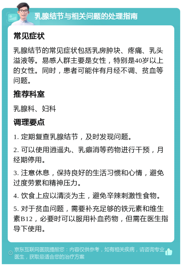 乳腺结节与相关问题的处理指南 常见症状 乳腺结节的常见症状包括乳房肿块、疼痛、乳头溢液等。易感人群主要是女性，特别是40岁以上的女性。同时，患者可能伴有月经不调、贫血等问题。 推荐科室 乳腺科、妇科 调理要点 1. 定期复查乳腺结节，及时发现问题。 2. 可以使用逍遥丸、乳癖消等药物进行干预，月经期停用。 3. 注意休息，保持良好的生活习惯和心情，避免过度劳累和精神压力。 4. 饮食上应以清淡为主，避免辛辣刺激性食物。 5. 对于贫血问题，需要补充足够的铁元素和维生素B12，必要时可以服用补血药物，但需在医生指导下使用。