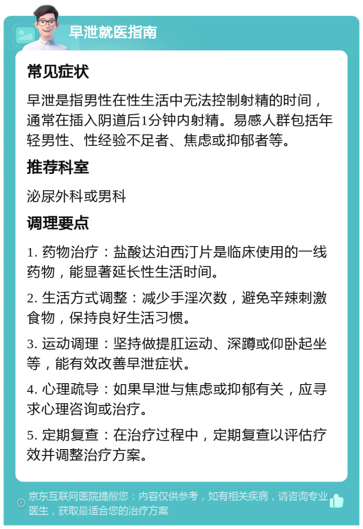 早泄就医指南 常见症状 早泄是指男性在性生活中无法控制射精的时间，通常在插入阴道后1分钟内射精。易感人群包括年轻男性、性经验不足者、焦虑或抑郁者等。 推荐科室 泌尿外科或男科 调理要点 1. 药物治疗：盐酸达泊西汀片是临床使用的一线药物，能显著延长性生活时间。 2. 生活方式调整：减少手淫次数，避免辛辣刺激食物，保持良好生活习惯。 3. 运动调理：坚持做提肛运动、深蹲或仰卧起坐等，能有效改善早泄症状。 4. 心理疏导：如果早泄与焦虑或抑郁有关，应寻求心理咨询或治疗。 5. 定期复查：在治疗过程中，定期复查以评估疗效并调整治疗方案。