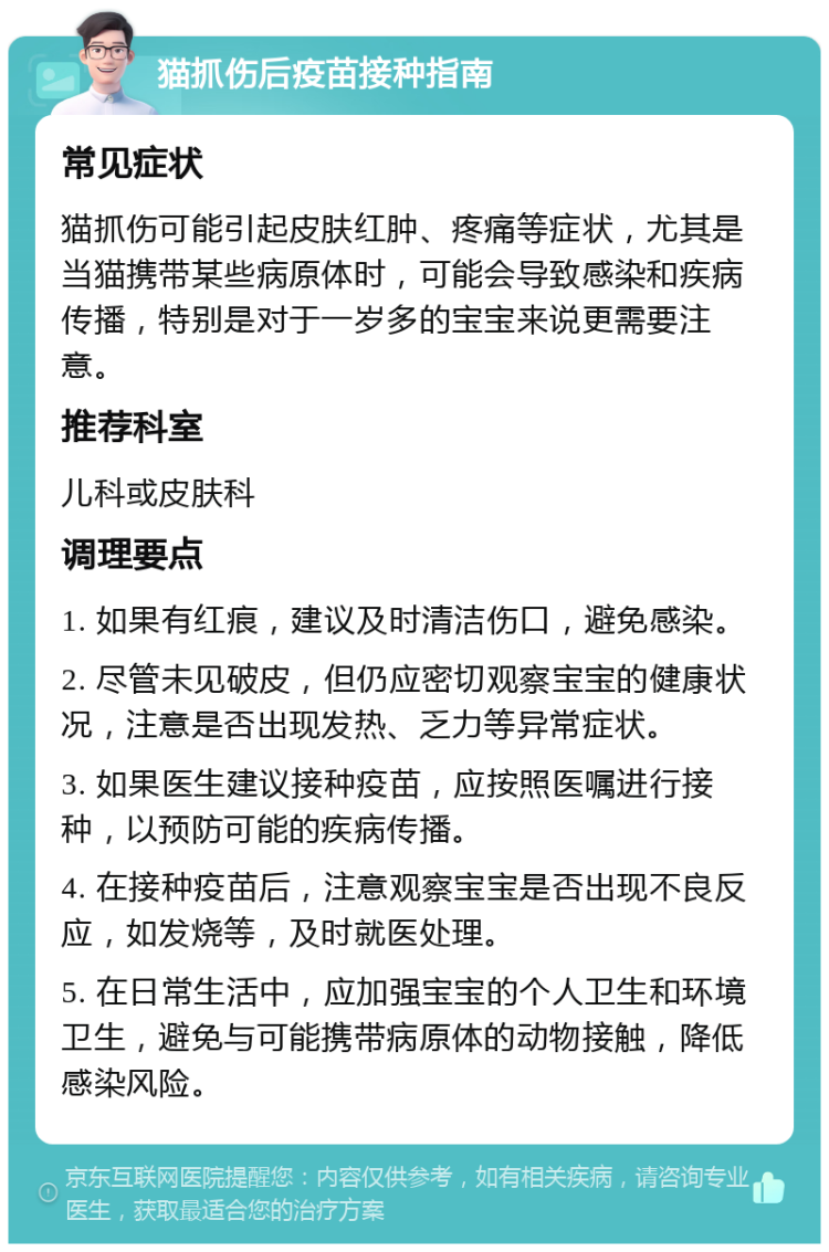 猫抓伤后疫苗接种指南 常见症状 猫抓伤可能引起皮肤红肿、疼痛等症状，尤其是当猫携带某些病原体时，可能会导致感染和疾病传播，特别是对于一岁多的宝宝来说更需要注意。 推荐科室 儿科或皮肤科 调理要点 1. 如果有红痕，建议及时清洁伤口，避免感染。 2. 尽管未见破皮，但仍应密切观察宝宝的健康状况，注意是否出现发热、乏力等异常症状。 3. 如果医生建议接种疫苗，应按照医嘱进行接种，以预防可能的疾病传播。 4. 在接种疫苗后，注意观察宝宝是否出现不良反应，如发烧等，及时就医处理。 5. 在日常生活中，应加强宝宝的个人卫生和环境卫生，避免与可能携带病原体的动物接触，降低感染风险。