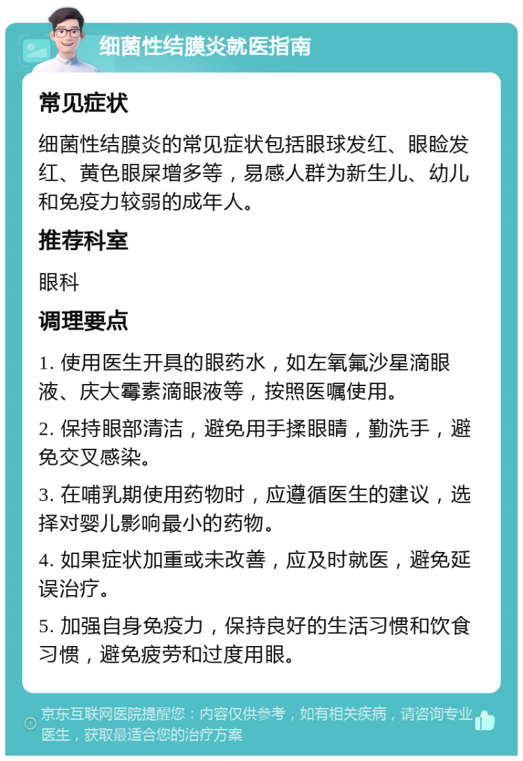 细菌性结膜炎就医指南 常见症状 细菌性结膜炎的常见症状包括眼球发红、眼睑发红、黄色眼屎增多等，易感人群为新生儿、幼儿和免疫力较弱的成年人。 推荐科室 眼科 调理要点 1. 使用医生开具的眼药水，如左氧氟沙星滴眼液、庆大霉素滴眼液等，按照医嘱使用。 2. 保持眼部清洁，避免用手揉眼睛，勤洗手，避免交叉感染。 3. 在哺乳期使用药物时，应遵循医生的建议，选择对婴儿影响最小的药物。 4. 如果症状加重或未改善，应及时就医，避免延误治疗。 5. 加强自身免疫力，保持良好的生活习惯和饮食习惯，避免疲劳和过度用眼。