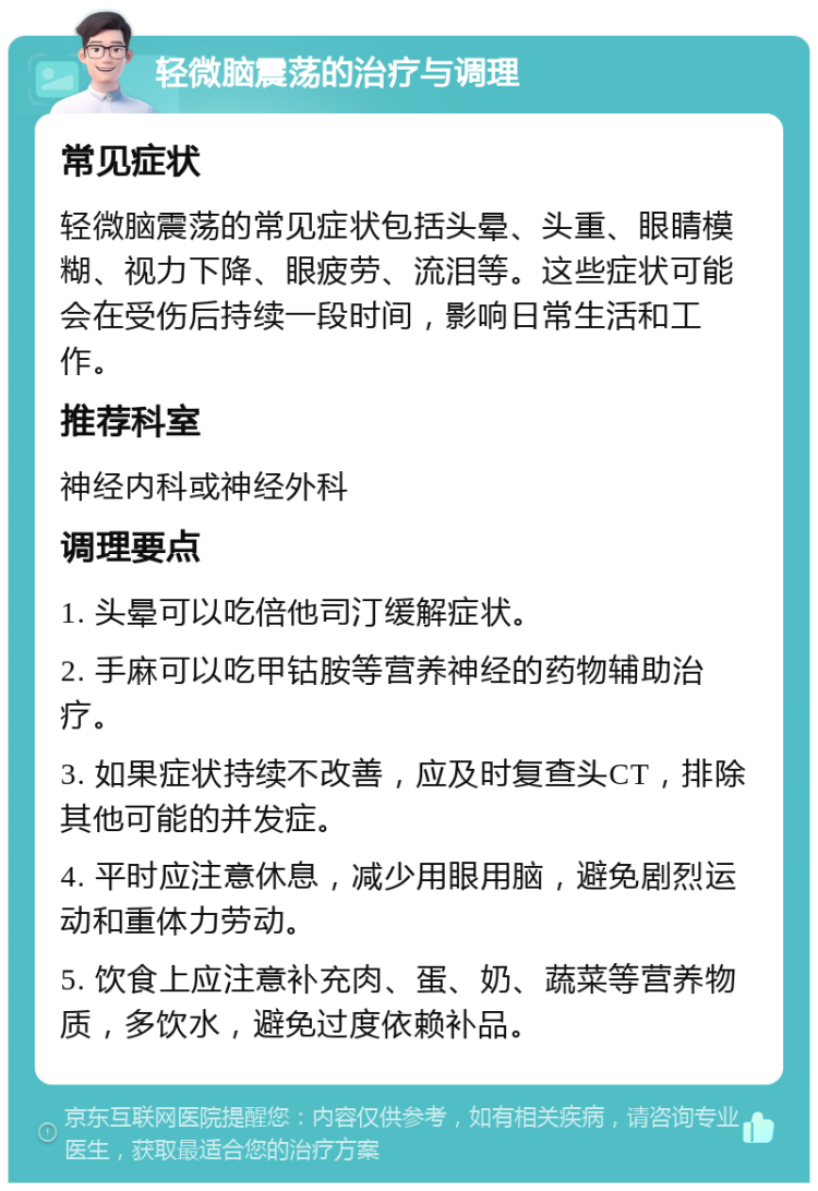 轻微脑震荡的治疗与调理 常见症状 轻微脑震荡的常见症状包括头晕、头重、眼睛模糊、视力下降、眼疲劳、流泪等。这些症状可能会在受伤后持续一段时间，影响日常生活和工作。 推荐科室 神经内科或神经外科 调理要点 1. 头晕可以吃倍他司汀缓解症状。 2. 手麻可以吃甲钴胺等营养神经的药物辅助治疗。 3. 如果症状持续不改善，应及时复查头CT，排除其他可能的并发症。 4. 平时应注意休息，减少用眼用脑，避免剧烈运动和重体力劳动。 5. 饮食上应注意补充肉、蛋、奶、蔬菜等营养物质，多饮水，避免过度依赖补品。