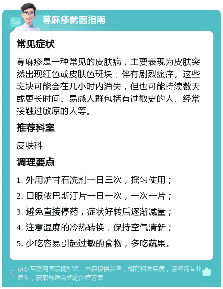 荨麻疹就医指南 常见症状 荨麻疹是一种常见的皮肤病，主要表现为皮肤突然出现红色或皮肤色斑块，伴有剧烈瘙痒。这些斑块可能会在几小时内消失，但也可能持续数天或更长时间。易感人群包括有过敏史的人、经常接触过敏原的人等。 推荐科室 皮肤科 调理要点 1. 外用炉甘石洗剂一日三次，摇匀使用； 2. 口服依巴斯汀片一日一次，一次一片； 3. 避免直接停药，症状好转后逐渐减量； 4. 注意温度的冷热转换，保持空气清新； 5. 少吃容易引起过敏的食物，多吃蔬果。