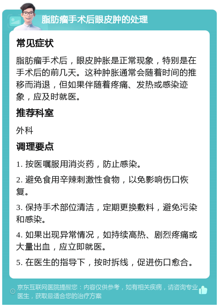 脂肪瘤手术后眼皮肿的处理 常见症状 脂肪瘤手术后，眼皮肿胀是正常现象，特别是在手术后的前几天。这种肿胀通常会随着时间的推移而消退，但如果伴随着疼痛、发热或感染迹象，应及时就医。 推荐科室 外科 调理要点 1. 按医嘱服用消炎药，防止感染。 2. 避免食用辛辣刺激性食物，以免影响伤口恢复。 3. 保持手术部位清洁，定期更换敷料，避免污染和感染。 4. 如果出现异常情况，如持续高热、剧烈疼痛或大量出血，应立即就医。 5. 在医生的指导下，按时拆线，促进伤口愈合。