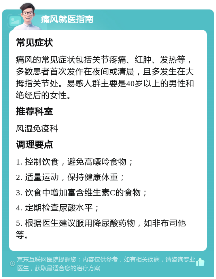 痛风就医指南 常见症状 痛风的常见症状包括关节疼痛、红肿、发热等，多数患者首次发作在夜间或清晨，且多发生在大拇指关节处。易感人群主要是40岁以上的男性和绝经后的女性。 推荐科室 风湿免疫科 调理要点 1. 控制饮食，避免高嘌呤食物； 2. 适量运动，保持健康体重； 3. 饮食中增加富含维生素C的食物； 4. 定期检查尿酸水平； 5. 根据医生建议服用降尿酸药物，如非布司他等。