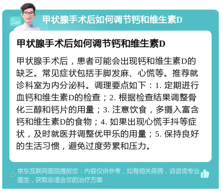 甲状腺手术后如何调节钙和维生素D 甲状腺手术后如何调节钙和维生素D 甲状腺手术后，患者可能会出现钙和维生素D的缺乏。常见症状包括手脚发麻、心慌等。推荐就诊科室为内分泌科。调理要点如下：1. 定期进行血钙和维生素D的检查；2. 根据检查结果调整骨化三醇和钙片的用量；3. 注意饮食，多摄入富含钙和维生素D的食物；4. 如果出现心慌手抖等症状，及时就医并调整优甲乐的用量；5. 保持良好的生活习惯，避免过度劳累和压力。