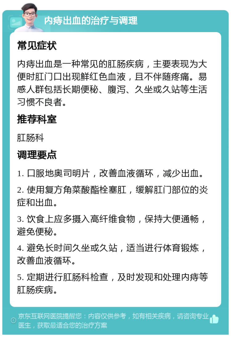 内痔出血的治疗与调理 常见症状 内痔出血是一种常见的肛肠疾病，主要表现为大便时肛门口出现鲜红色血液，且不伴随疼痛。易感人群包括长期便秘、腹泻、久坐或久站等生活习惯不良者。 推荐科室 肛肠科 调理要点 1. 口服地奥司明片，改善血液循环，减少出血。 2. 使用复方角菜酸酯栓塞肛，缓解肛门部位的炎症和出血。 3. 饮食上应多摄入高纤维食物，保持大便通畅，避免便秘。 4. 避免长时间久坐或久站，适当进行体育锻炼，改善血液循环。 5. 定期进行肛肠科检查，及时发现和处理内痔等肛肠疾病。