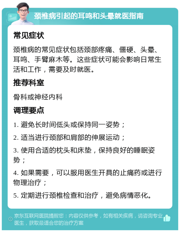 颈椎病引起的耳鸣和头晕就医指南 常见症状 颈椎病的常见症状包括颈部疼痛、僵硬、头晕、耳鸣、手臂麻木等。这些症状可能会影响日常生活和工作，需要及时就医。 推荐科室 骨科或神经内科 调理要点 1. 避免长时间低头或保持同一姿势； 2. 适当进行颈部和肩部的伸展运动； 3. 使用合适的枕头和床垫，保持良好的睡眠姿势； 4. 如果需要，可以服用医生开具的止痛药或进行物理治疗； 5. 定期进行颈椎检查和治疗，避免病情恶化。