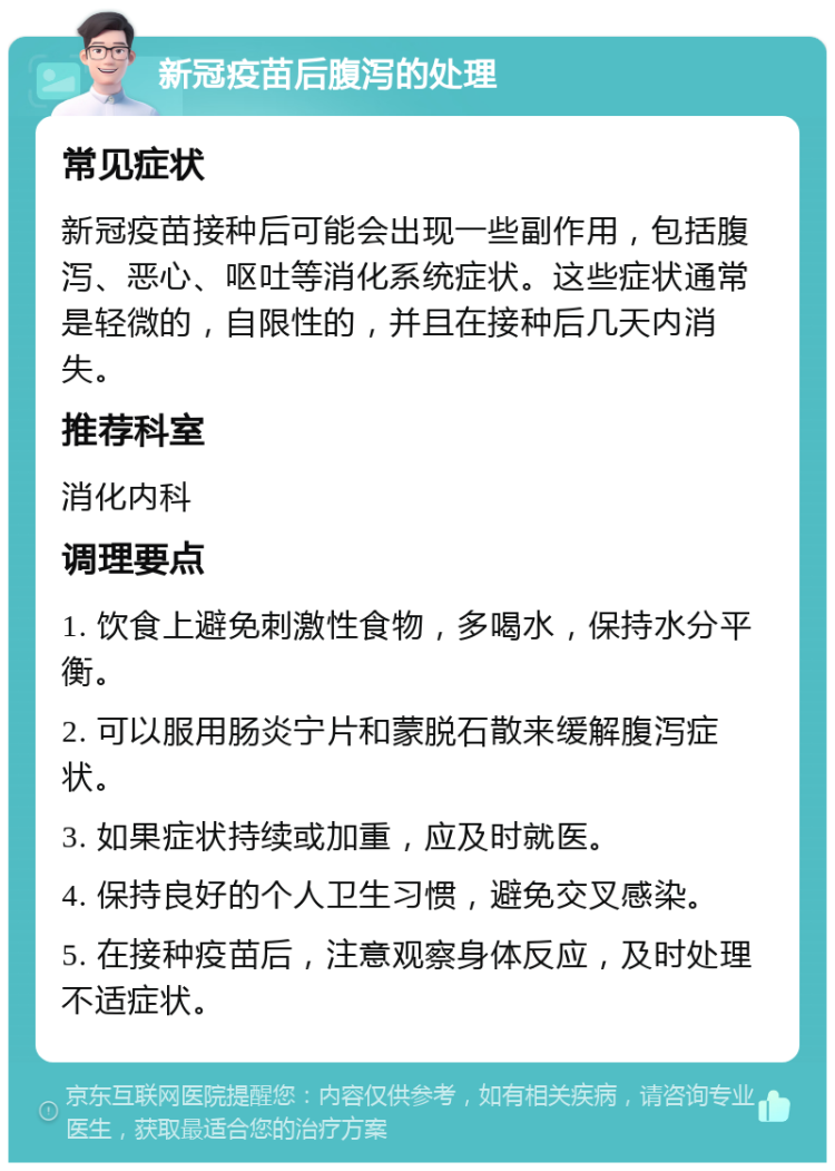 新冠疫苗后腹泻的处理 常见症状 新冠疫苗接种后可能会出现一些副作用，包括腹泻、恶心、呕吐等消化系统症状。这些症状通常是轻微的，自限性的，并且在接种后几天内消失。 推荐科室 消化内科 调理要点 1. 饮食上避免刺激性食物，多喝水，保持水分平衡。 2. 可以服用肠炎宁片和蒙脱石散来缓解腹泻症状。 3. 如果症状持续或加重，应及时就医。 4. 保持良好的个人卫生习惯，避免交叉感染。 5. 在接种疫苗后，注意观察身体反应，及时处理不适症状。