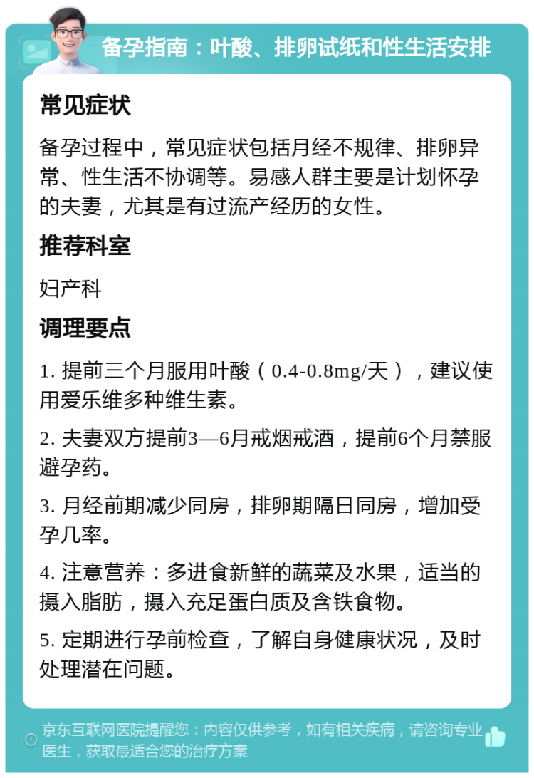 备孕指南：叶酸、排卵试纸和性生活安排 常见症状 备孕过程中，常见症状包括月经不规律、排卵异常、性生活不协调等。易感人群主要是计划怀孕的夫妻，尤其是有过流产经历的女性。 推荐科室 妇产科 调理要点 1. 提前三个月服用叶酸（0.4-0.8mg/天），建议使用爱乐维多种维生素。 2. 夫妻双方提前3—6月戒烟戒酒，提前6个月禁服避孕药。 3. 月经前期减少同房，排卵期隔日同房，增加受孕几率。 4. 注意营养：多进食新鲜的蔬菜及水果，适当的摄入脂肪，摄入充足蛋白质及含铁食物。 5. 定期进行孕前检查，了解自身健康状况，及时处理潜在问题。