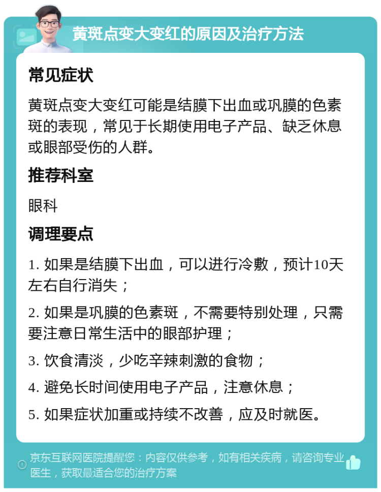 黄斑点变大变红的原因及治疗方法 常见症状 黄斑点变大变红可能是结膜下出血或巩膜的色素斑的表现，常见于长期使用电子产品、缺乏休息或眼部受伤的人群。 推荐科室 眼科 调理要点 1. 如果是结膜下出血，可以进行冷敷，预计10天左右自行消失； 2. 如果是巩膜的色素斑，不需要特别处理，只需要注意日常生活中的眼部护理； 3. 饮食清淡，少吃辛辣刺激的食物； 4. 避免长时间使用电子产品，注意休息； 5. 如果症状加重或持续不改善，应及时就医。