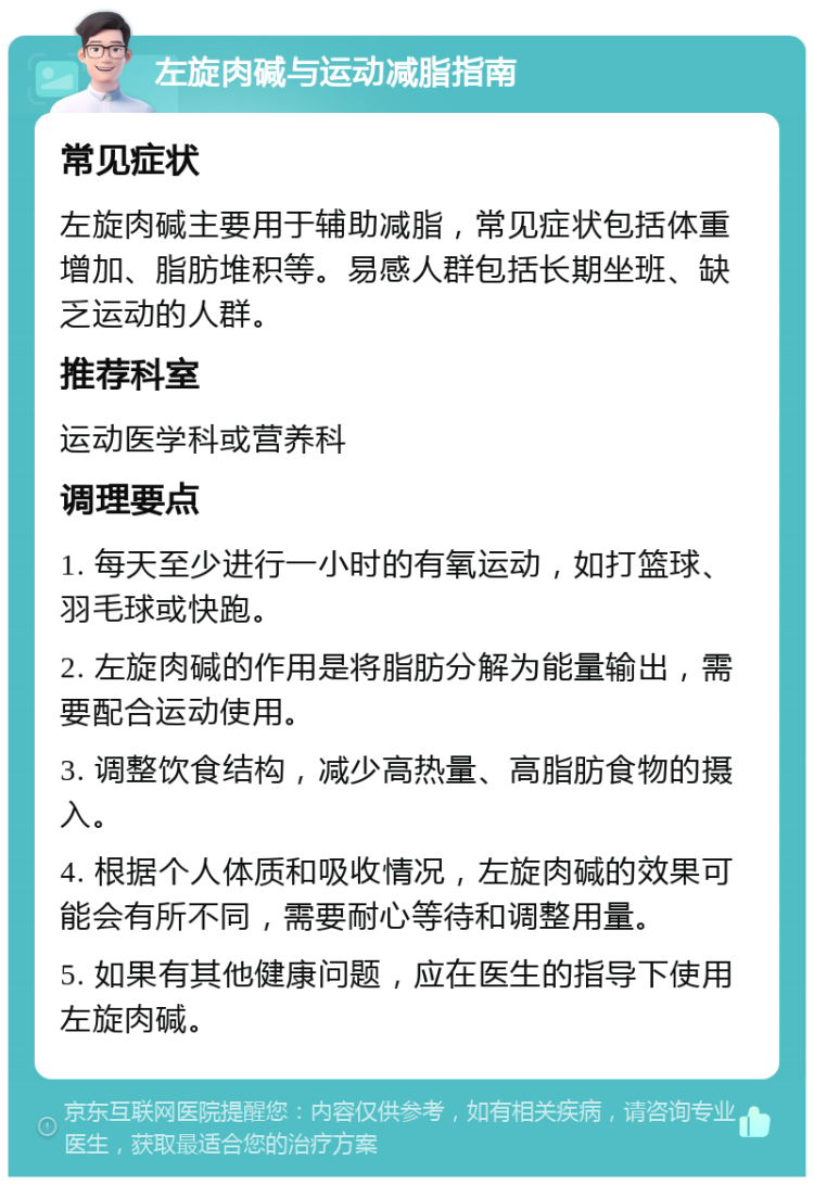 左旋肉碱与运动减脂指南 常见症状 左旋肉碱主要用于辅助减脂，常见症状包括体重增加、脂肪堆积等。易感人群包括长期坐班、缺乏运动的人群。 推荐科室 运动医学科或营养科 调理要点 1. 每天至少进行一小时的有氧运动，如打篮球、羽毛球或快跑。 2. 左旋肉碱的作用是将脂肪分解为能量输出，需要配合运动使用。 3. 调整饮食结构，减少高热量、高脂肪食物的摄入。 4. 根据个人体质和吸收情况，左旋肉碱的效果可能会有所不同，需要耐心等待和调整用量。 5. 如果有其他健康问题，应在医生的指导下使用左旋肉碱。