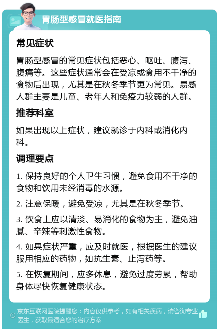 胃肠型感冒就医指南 常见症状 胃肠型感冒的常见症状包括恶心、呕吐、腹泻、腹痛等。这些症状通常会在受凉或食用不干净的食物后出现，尤其是在秋冬季节更为常见。易感人群主要是儿童、老年人和免疫力较弱的人群。 推荐科室 如果出现以上症状，建议就诊于内科或消化内科。 调理要点 1. 保持良好的个人卫生习惯，避免食用不干净的食物和饮用未经消毒的水源。 2. 注意保暖，避免受凉，尤其是在秋冬季节。 3. 饮食上应以清淡、易消化的食物为主，避免油腻、辛辣等刺激性食物。 4. 如果症状严重，应及时就医，根据医生的建议服用相应的药物，如抗生素、止泻药等。 5. 在恢复期间，应多休息，避免过度劳累，帮助身体尽快恢复健康状态。