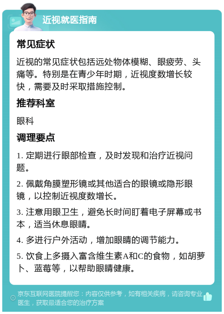 近视就医指南 常见症状 近视的常见症状包括远处物体模糊、眼疲劳、头痛等。特别是在青少年时期，近视度数增长较快，需要及时采取措施控制。 推荐科室 眼科 调理要点 1. 定期进行眼部检查，及时发现和治疗近视问题。 2. 佩戴角膜塑形镜或其他适合的眼镜或隐形眼镜，以控制近视度数增长。 3. 注意用眼卫生，避免长时间盯着电子屏幕或书本，适当休息眼睛。 4. 多进行户外活动，增加眼睛的调节能力。 5. 饮食上多摄入富含维生素A和C的食物，如胡萝卜、蓝莓等，以帮助眼睛健康。