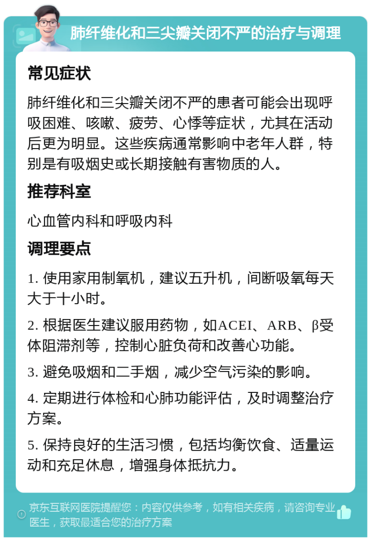 肺纤维化和三尖瓣关闭不严的治疗与调理 常见症状 肺纤维化和三尖瓣关闭不严的患者可能会出现呼吸困难、咳嗽、疲劳、心悸等症状，尤其在活动后更为明显。这些疾病通常影响中老年人群，特别是有吸烟史或长期接触有害物质的人。 推荐科室 心血管内科和呼吸内科 调理要点 1. 使用家用制氧机，建议五升机，间断吸氧每天大于十小时。 2. 根据医生建议服用药物，如ACEI、ARB、β受体阻滞剂等，控制心脏负荷和改善心功能。 3. 避免吸烟和二手烟，减少空气污染的影响。 4. 定期进行体检和心肺功能评估，及时调整治疗方案。 5. 保持良好的生活习惯，包括均衡饮食、适量运动和充足休息，增强身体抵抗力。