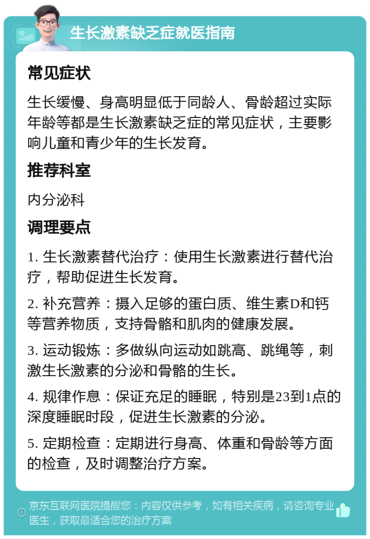 生长激素缺乏症就医指南 常见症状 生长缓慢、身高明显低于同龄人、骨龄超过实际年龄等都是生长激素缺乏症的常见症状，主要影响儿童和青少年的生长发育。 推荐科室 内分泌科 调理要点 1. 生长激素替代治疗：使用生长激素进行替代治疗，帮助促进生长发育。 2. 补充营养：摄入足够的蛋白质、维生素D和钙等营养物质，支持骨骼和肌肉的健康发展。 3. 运动锻炼：多做纵向运动如跳高、跳绳等，刺激生长激素的分泌和骨骼的生长。 4. 规律作息：保证充足的睡眠，特别是23到1点的深度睡眠时段，促进生长激素的分泌。 5. 定期检查：定期进行身高、体重和骨龄等方面的检查，及时调整治疗方案。