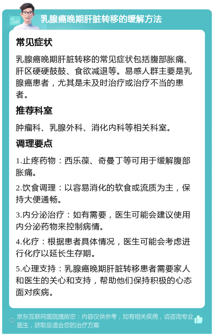 乳腺癌晚期肝脏转移的缓解方法 常见症状 乳腺癌晚期肝脏转移的常见症状包括腹部胀痛、肝区硬硬鼓鼓、食欲减退等。易感人群主要是乳腺癌患者，尤其是未及时治疗或治疗不当的患者。 推荐科室 肿瘤科、乳腺外科、消化内科等相关科室。 调理要点 1.止疼药物：西乐葆、奇曼丁等可用于缓解腹部胀痛。 2.饮食调理：以容易消化的软食或流质为主，保持大便通畅。 3.内分泌治疗：如有需要，医生可能会建议使用内分泌药物来控制病情。 4.化疗：根据患者具体情况，医生可能会考虑进行化疗以延长生存期。 5.心理支持：乳腺癌晚期肝脏转移患者需要家人和医生的关心和支持，帮助他们保持积极的心态面对疾病。