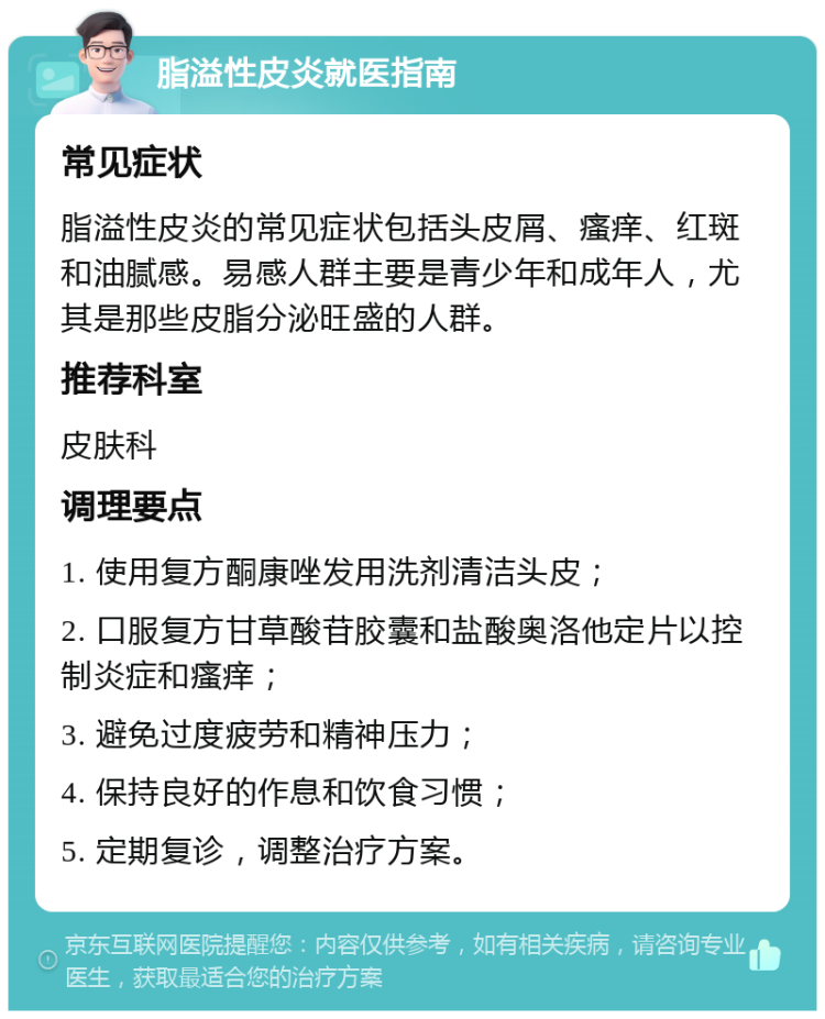 脂溢性皮炎就医指南 常见症状 脂溢性皮炎的常见症状包括头皮屑、瘙痒、红斑和油腻感。易感人群主要是青少年和成年人，尤其是那些皮脂分泌旺盛的人群。 推荐科室 皮肤科 调理要点 1. 使用复方酮康唑发用洗剂清洁头皮； 2. 口服复方甘草酸苷胶囊和盐酸奥洛他定片以控制炎症和瘙痒； 3. 避免过度疲劳和精神压力； 4. 保持良好的作息和饮食习惯； 5. 定期复诊，调整治疗方案。